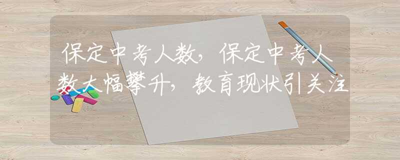 保定中考人数，保定中考人数大幅攀升，教育现状引关注