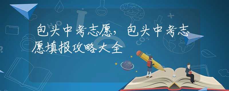 包头中考志愿，包头中考志愿填报攻略大全