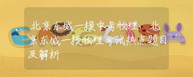 北京东城一模中考物理，北京东城一模物理考试热点题目及解析