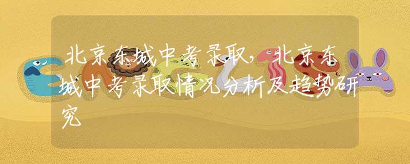 北京东城中考录取，北京东城中考录取情况分析及趋势研究
