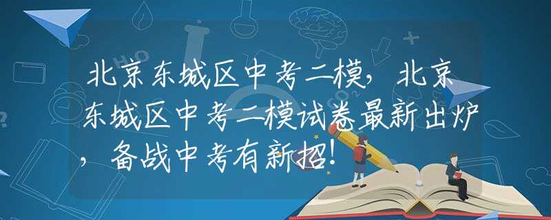 北京东城区中考二模，北京东城区中考二模试卷最新出炉，备战中考有新招！