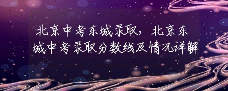 北京中考东城录取，北京东城中考录取分数线及情况详解