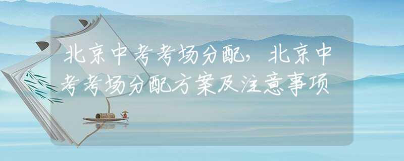 北京中考考场分配，北京中考考场分配方案及注意事项