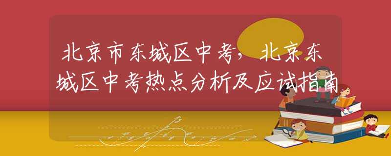 北京市东城区中考，北京东城区中考热点分析及应试指南
