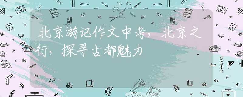 北京游记作文中考，北京之行，探寻古都魅力