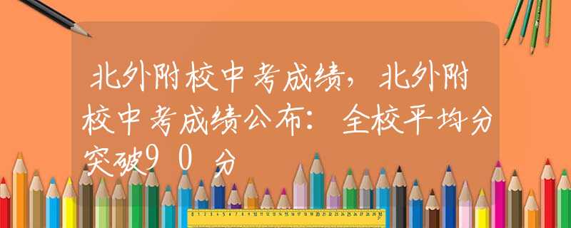 北外附校中考成绩，北外附校中考成绩公布：全校平均分突破90分