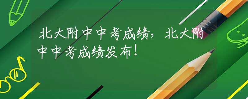 北大附中中考成绩，北大附中中考成绩发布！