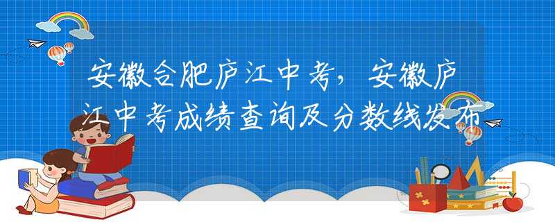安徽合肥庐江中考，安徽庐江中考成绩查询及分数线发布