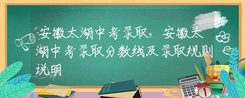 安徽太湖中考录取，安徽太湖中考录取分数线及录取规则说明