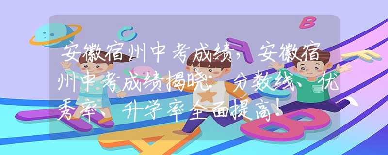 安徽宿州中考成绩，安徽宿州中考成绩揭晓：分数线、优秀率、升学率全面提高！