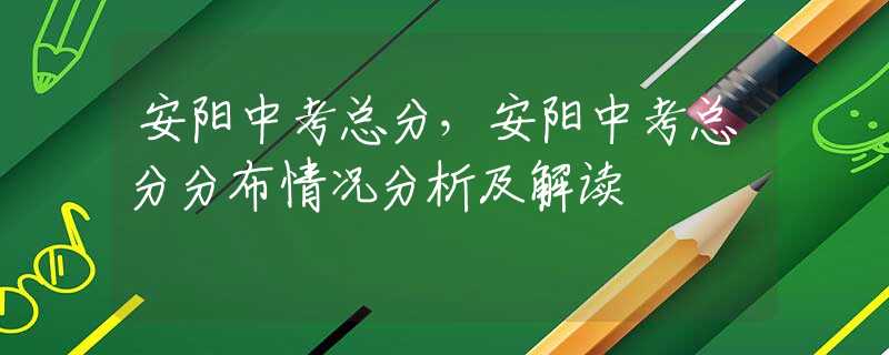 安阳中考总分，安阳中考总分分布情况分析及解读