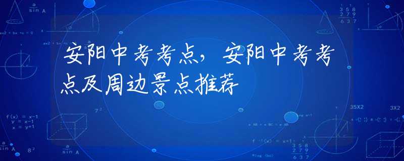 安阳中考考点，安阳中考考点及周边景点推荐