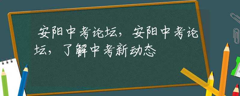 安阳中考论坛，安阳中考论坛，了解中考新动态
