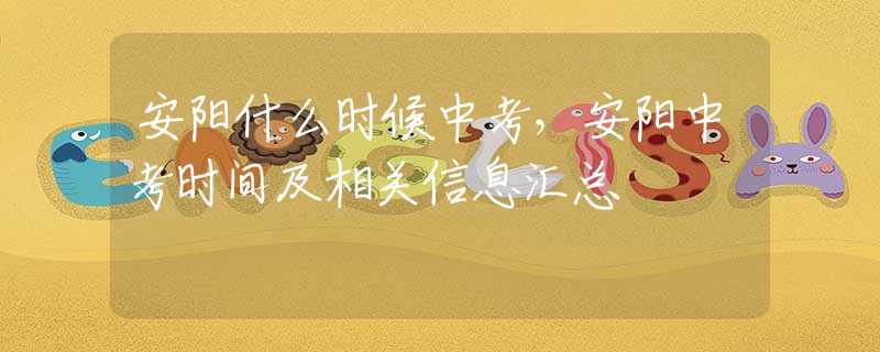 安阳什么时候中考，安阳中考时间及相关信息汇总