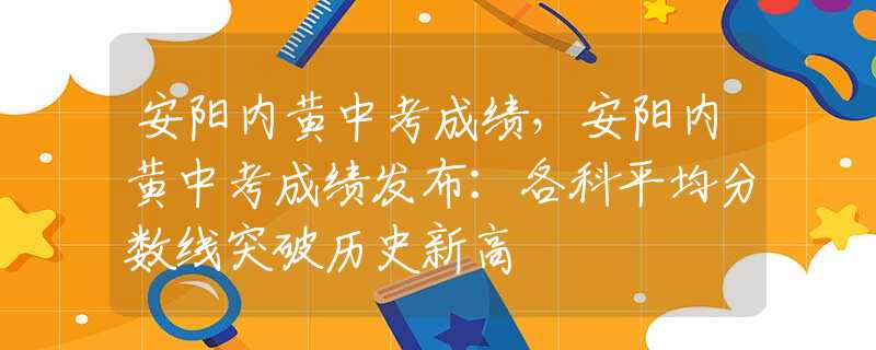 安阳内黄中考成绩，安阳内黄中考成绩发布：各科平均分数线突破历史新高
