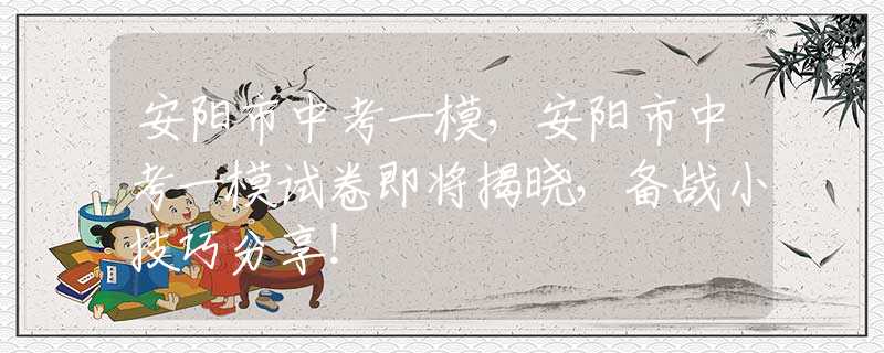 安阳市中考一模，安阳市中考一模试卷即将揭晓，备战小技巧分享！