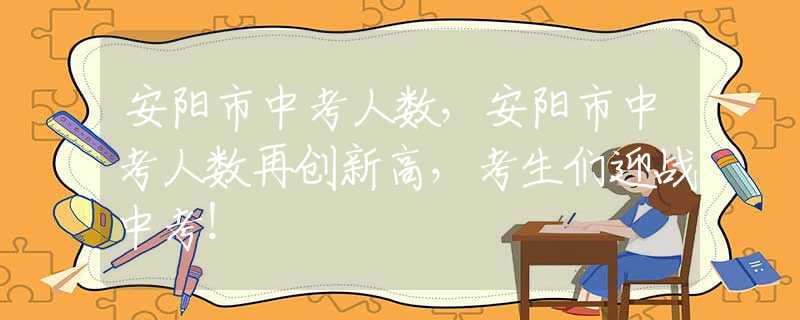 安阳市中考人数，安阳市中考人数再创新高，考生们迎战中考！