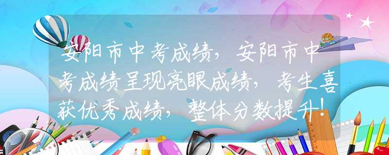 安阳市中考成绩，安阳市中考成绩呈现亮眼成绩，考生喜获优秀成绩，整体分数提升！