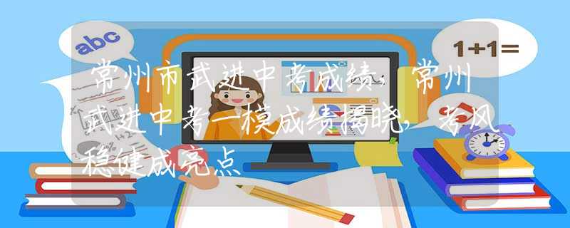 常州市武进中考成绩，常州武进中考一模成绩揭晓，考风稳健成亮点