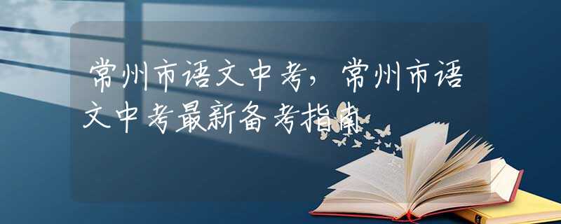 常州市语文中考，常州市语文中考最新备考指南