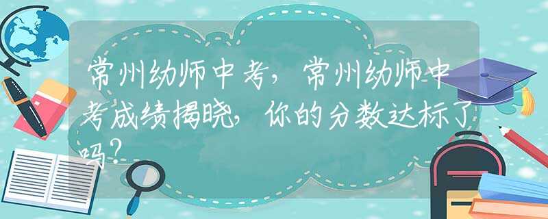 常州幼师中考，常州幼师中考成绩揭晓，你的分数达标了吗？