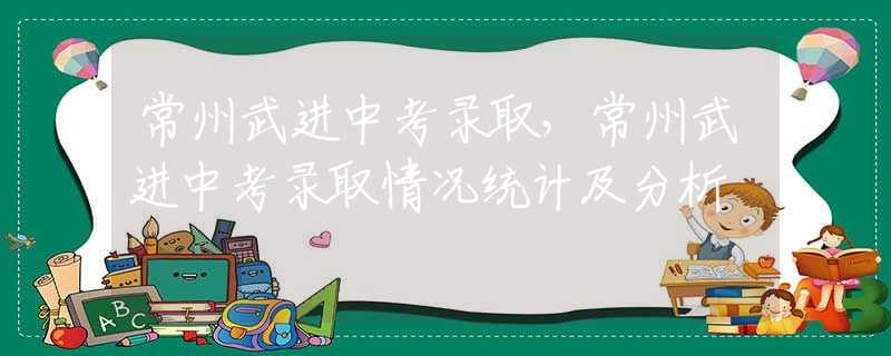 常州武进中考录取，常州武进中考录取情况统计及分析