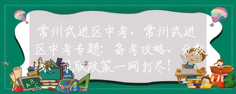 常州武进区中考，常州武进区中考专题：备考攻略、分数线、录取政策一网打尽！