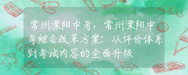 常州溧阳中考，常州溧阳中考综合改革方案：从评价体系到考试内容的全面升级