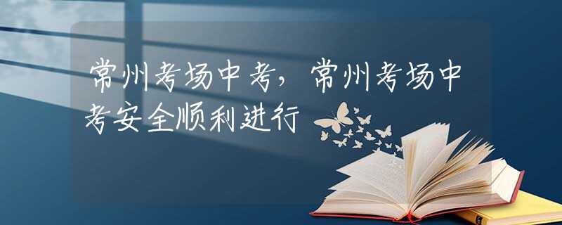常州考场中考，常州考场中考安全顺利进行