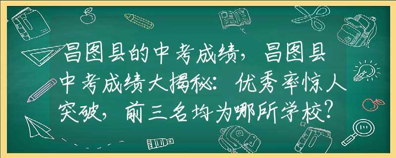 昌图县的中考成绩，昌图县中考成绩大揭秘：优秀率惊人突破，前三名均为哪所学校？