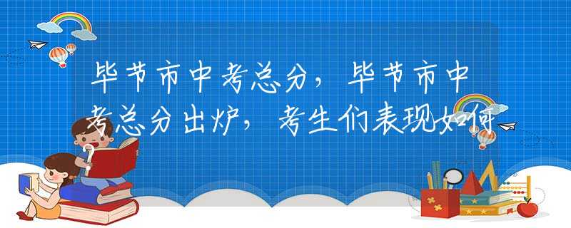 毕节市中考总分，毕节市中考总分出炉，考生们表现如何？