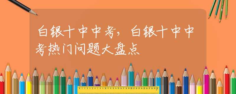 白银十中中考，白银十中中考热门问题大盘点