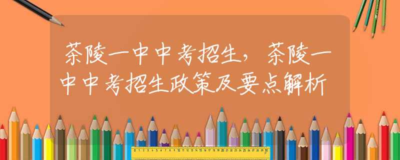 茶陵一中中考招生，茶陵一中中考招生政策及要点解析