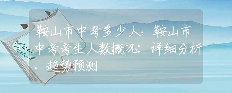 鞍山市中考多少人，鞍山市中考考生人数概况：详细分析、趋势预测