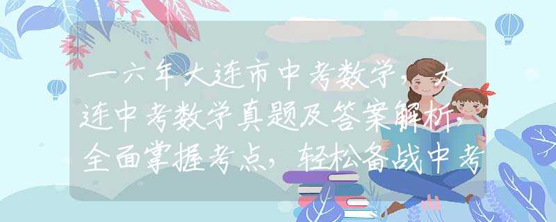 一六年大连市中考数学，大连中考数学真题及答案解析，全面掌握考点，轻松备战中考！