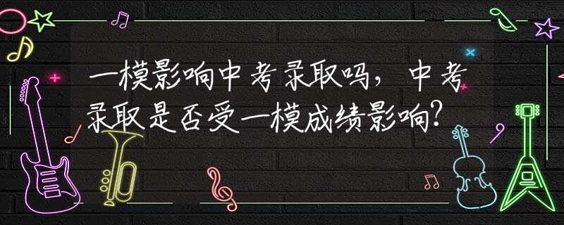 一模影响中考录取吗，中考录取是否受一模成绩影响？