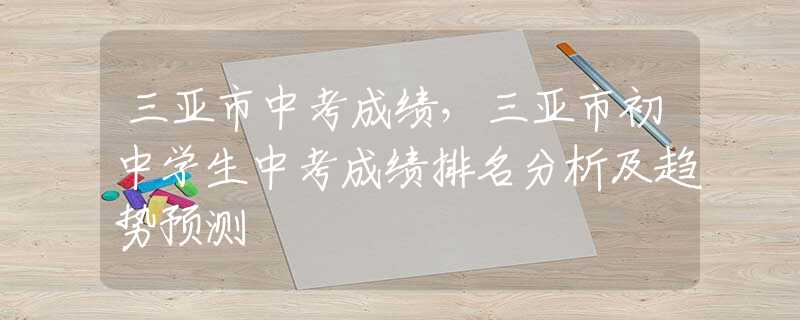 三亚市中考成绩，三亚市初中学生中考成绩排名分析及趋势预测