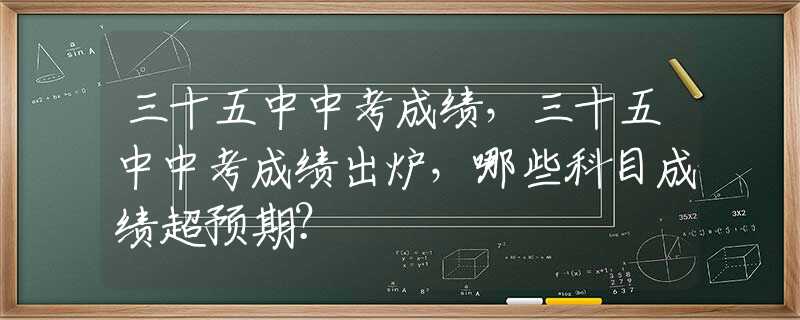 三十五中中考成绩，三十五中中考成绩出炉，哪些科目成绩超预期？