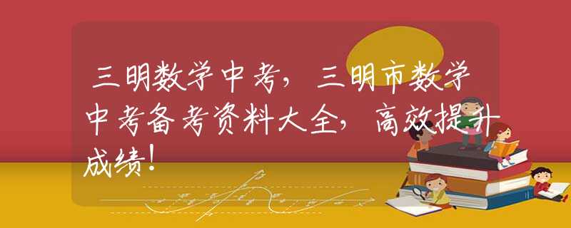 三明数学中考，三明市数学中考备考资料大全，高效提升成绩！