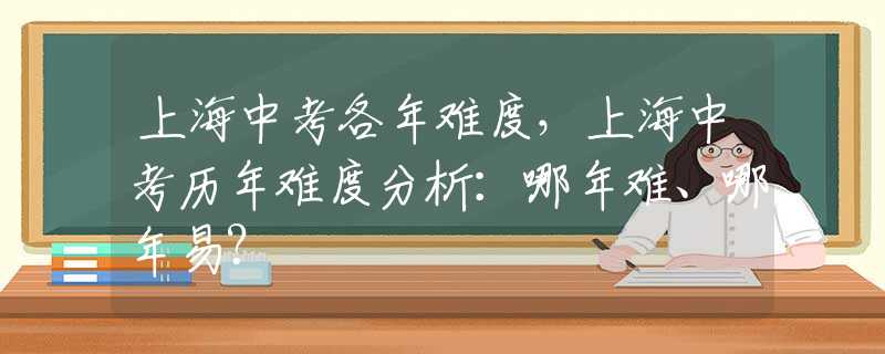 上海中考各年难度，上海中考历年难度分析：哪年难、哪年易？