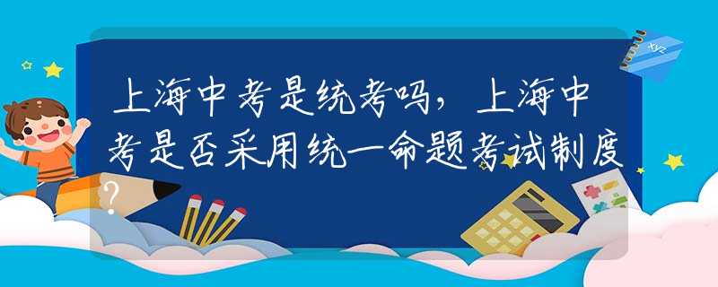 上海中考是统考吗，上海中考是否采用统一命题考试制度？