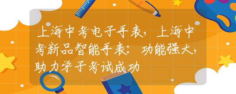 上海中考电子手表，上海中考新品智能手表：功能强大，助力学子考试成功