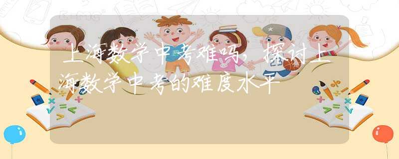 上海数学中考难吗，探讨上海数学中考的难度水平