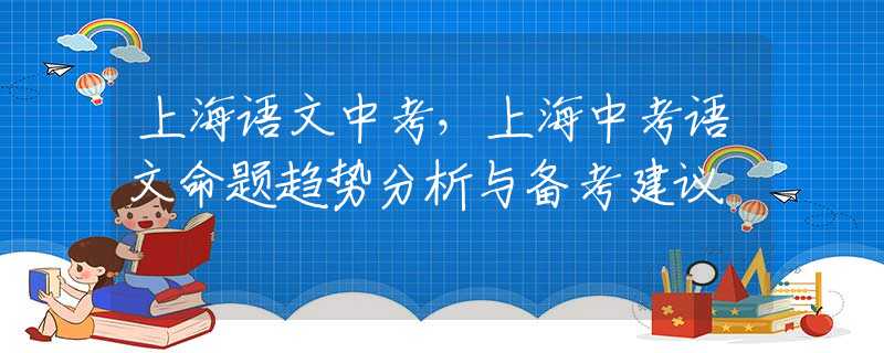 上海语文中考，上海中考语文命题趋势分析与备考建议