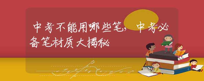 中考不能用哪些笔，中考必备笔材质大揭秘