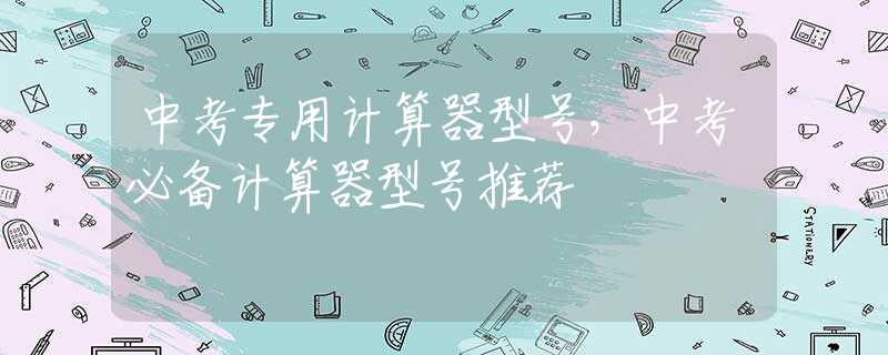 中考专用计算器型号，中考必备计算器型号推荐