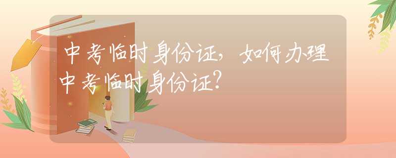 中考临时身份证，如何办理中考临时身份证？