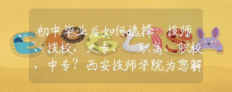 初中毕业后如何选择 技师、技校、大专、​职高、职校、中专？西安技师学院为您解惑！