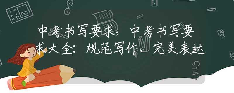 中考书写要求，中考书写要求大全：规范写作、完美表达