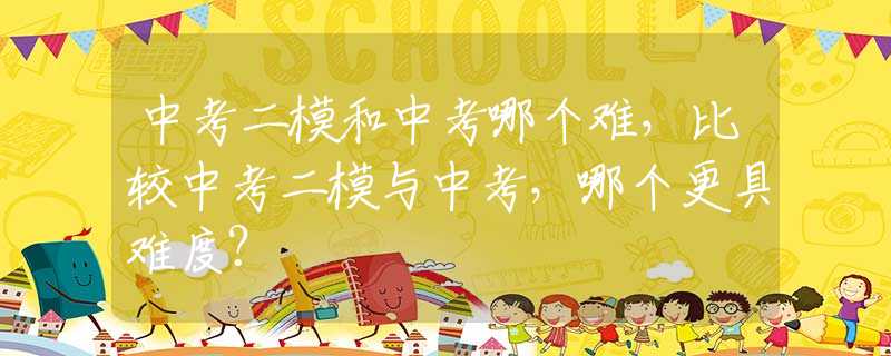 中考二模和中考哪个难，比较中考二模与中考，哪个更具难度？